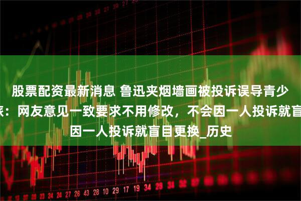 股票配资最新消息 鲁迅夹烟墙画被投诉误导青少年，绍兴文旅：网友意见一致要求不用修改，不会因一人投诉就盲目更换_历史