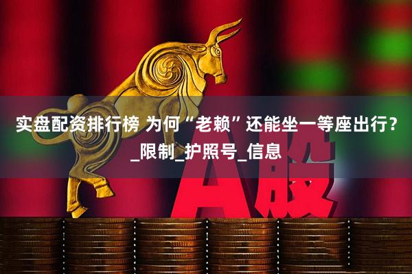 实盘配资排行榜 为何“老赖”还能坐一等座出行？_限制_护照号_信息