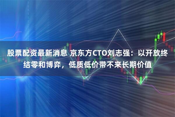 股票配资最新消息 京东方CTO刘志强：以开放终结零和博弈，低质低价带不来长期价值