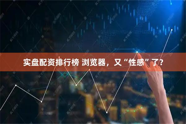 实盘配资排行榜 浏览器，又“性感”了？