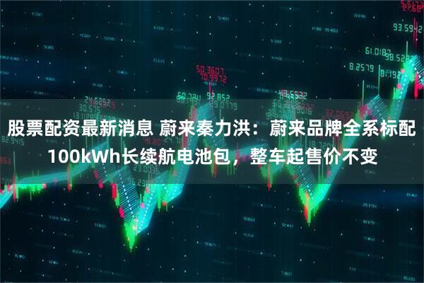 股票配资最新消息 蔚来秦力洪：蔚来品牌全系标配100kWh长续航电池包，整车起售价不变