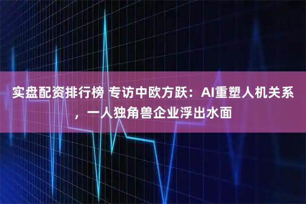 实盘配资排行榜 专访中欧方跃：AI重塑人机关系，一人独角兽企业浮出水面