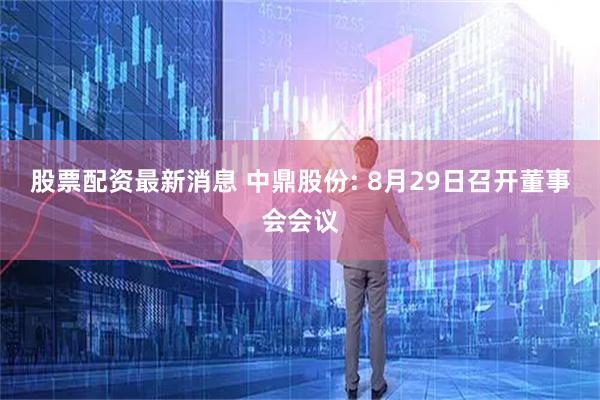 股票配资最新消息 中鼎股份: 8月29日召开董事会会议