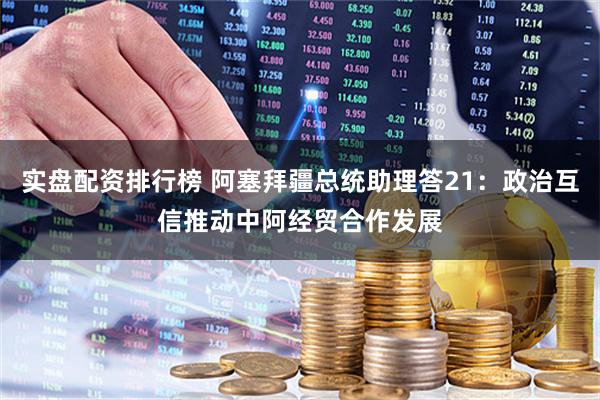 实盘配资排行榜 阿塞拜疆总统助理答21：政治互信推动中阿经贸合作发展
