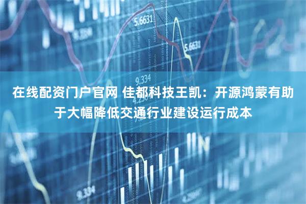 在线配资门户官网 佳都科技王凯：开源鸿蒙有助于大幅降低交通行业建设运行成本