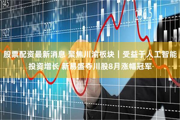 股票配资最新消息 聚焦川渝板块｜受益于人工智能投资增长 新易盛夺川股8月涨幅冠军