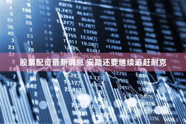 股票配资最新消息 安踏还要继续追赶耐克