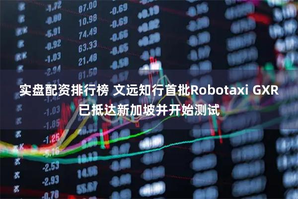 实盘配资排行榜 文远知行首批Robotaxi GXR已抵达新加坡并开始测试