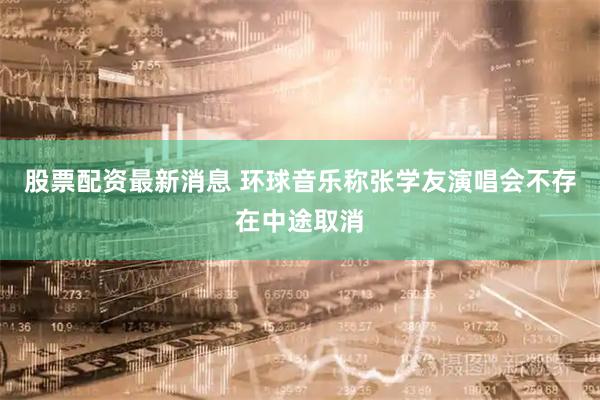股票配资最新消息 环球音乐称张学友演唱会不存在中途取消