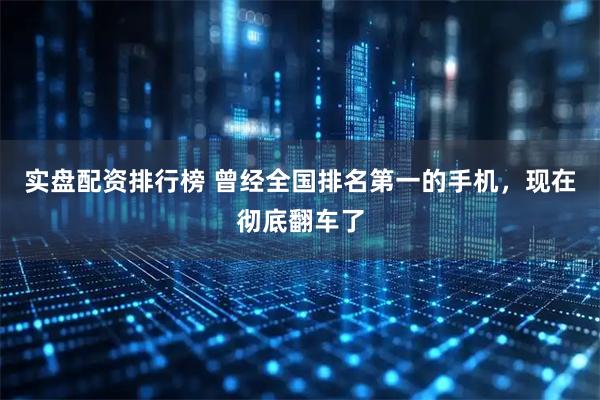 实盘配资排行榜 曾经全国排名第一的手机，现在彻底翻车了