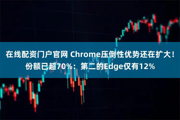 在线配资门户官网 Chrome压倒性优势还在扩大！份额已超70%：第二的Edge仅有12%