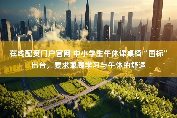 在线配资门户官网 中小学生午休课桌椅“国标”出台，要求兼顾学习与午休的舒适