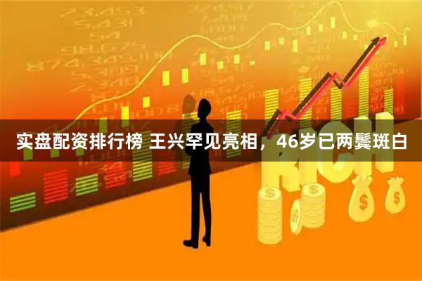 实盘配资排行榜 王兴罕见亮相，46岁已两鬓斑白