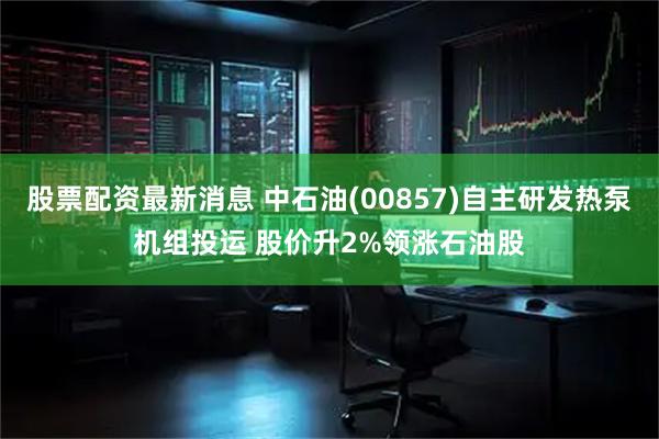 股票配资最新消息 中石油(00857)自主研发热泵机组投运 股价升2%领涨石油股