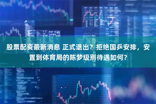 股票配资最新消息 正式退出？拒绝国乒安排，安置到体育局的陈梦级别待遇如何？