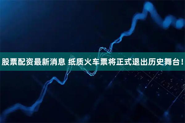 股票配资最新消息 纸质火车票将正式退出历史舞台！