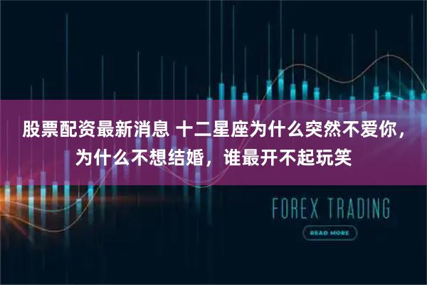 股票配资最新消息 十二星座为什么突然不爱你，为什么不想结婚，谁最开不起玩笑