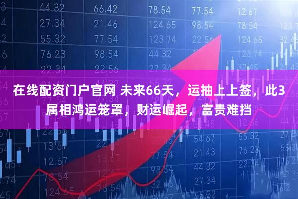 在线配资门户官网 未来66天，运抽上上签，此3属相鸿运笼罩，财运崛起，富贵难挡