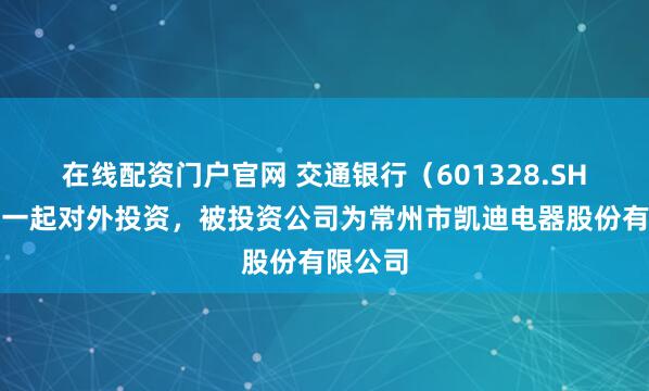 在线配资门户官网 交通银行（601328.SH）新增一起对外投资，被投资公司为常州市凯迪电器股份有限公司