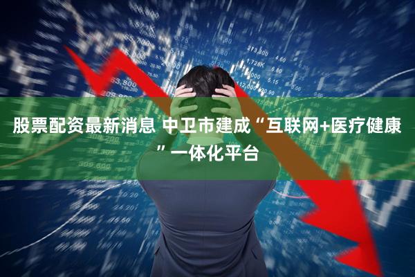 股票配资最新消息 中卫市建成“互联网+医疗健康”一体化平台
