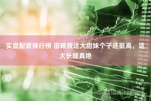 实盘配资排行榜 田曦薇这大甜妹个子还挺高，这大长腿真绝