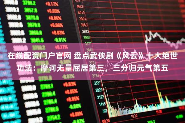 在线配资门户官网 盘点武侠剧《风云》十大绝世功法：摩诃无量屈居第三，三分归元气第五