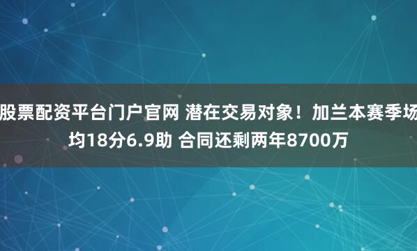 股票配资平台门户官网 潜在交易对象！加兰本赛季场均18分6.9助 合同还剩两年8700万