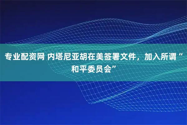 专业配资网 内塔尼亚胡在美签署文件，加入所谓“和平委员会”