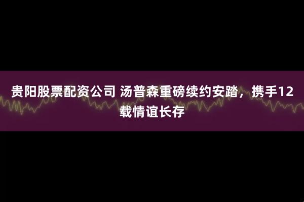 贵阳股票配资公司 汤普森重磅续约安踏，携手12载情谊长存
