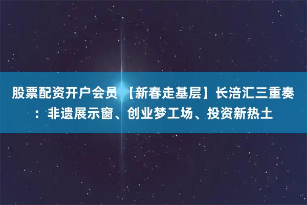 股票配资开户会员 【新春走基层】长涪汇三重奏：非遗展示窗、创业梦工场、投资新热土