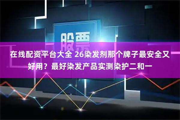 在线配资平台大全 26染发剂那个牌子最安全又好用?最好染发产品实测染护二和一