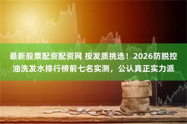 最新股票配资配资网 按发质挑选！2026防脱控油洗发水排行榜前七名实测，公认真正实力派