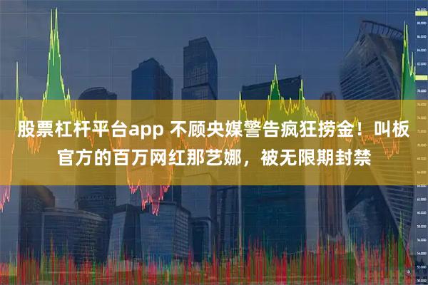 股票杠杆平台app 不顾央媒警告疯狂捞金!叫板官方的百万网红那艺娜,被无限期封禁