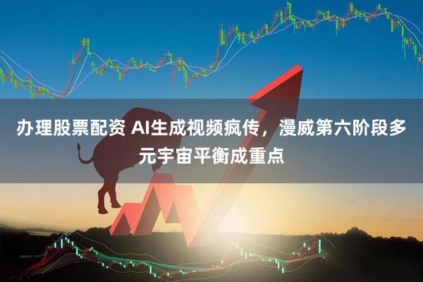 办理股票配资 AI生成视频疯传，漫威第六阶段多元宇宙平衡成重点