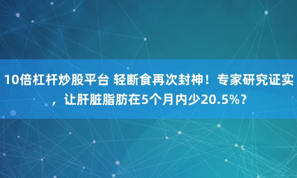 10倍杠杆炒股平台 轻断食再次封神!专家研究证实,让肝脏脂肪在5个月内少20.5%?