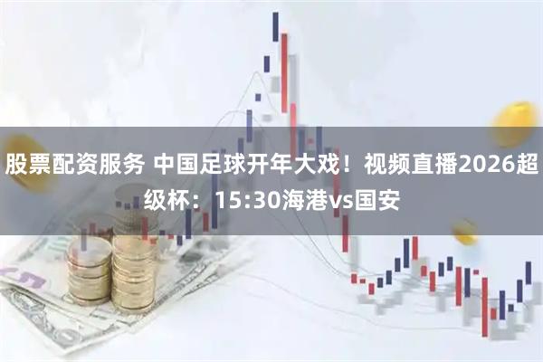 股票配资服务 中国足球开年大戏!视频直播2026超级杯:15:30海港vs国安