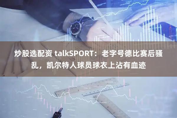 炒股选配资 talkSPORT：老字号德比赛后骚乱，凯尔特人球员球衣上沾有血迹