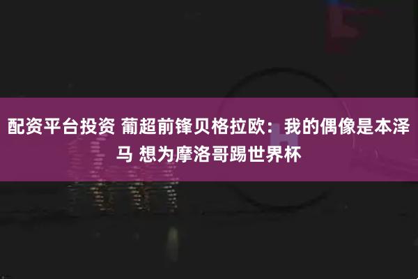 配资平台投资 葡超前锋贝格拉欧：我的偶像是本泽马 想为摩洛哥踢世界杯