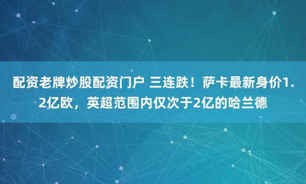 配资老牌炒股配资门户 三连跌！萨卡最新身价1.2亿欧，英超范围内仅次于2亿的哈兰德