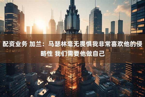配资业务 加兰：马瑟林毫无畏惧我非常喜欢他的侵略性 我们需要他做自己