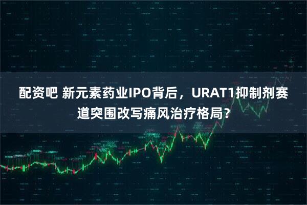 配资吧 新元素药业IPO背后,URAT1抑制剂赛道突围改写痛风治疗格局?