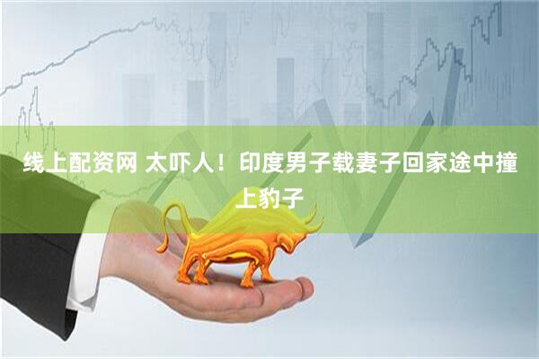 线上配资网 太吓人！印度男子载妻子回家途中撞上豹子