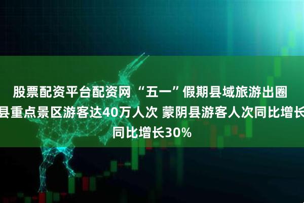 股票配资平台配资网 “五一”假期县域旅游出圈 沂南县重点景区游客达40万人次 蒙阴县游客人次同比增长30%