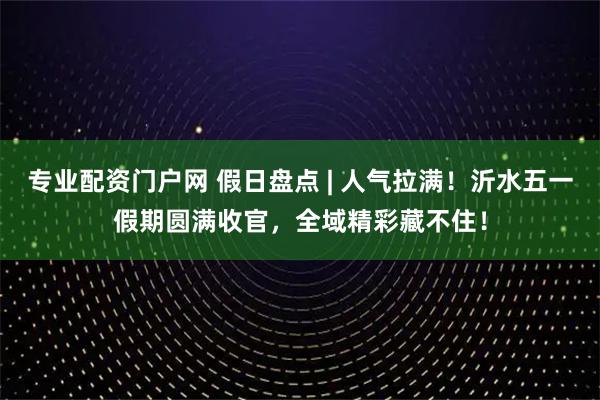 专业配资门户网 假日盘点 | 人气拉满！沂水五一假期圆满收官，全域精彩藏不住！