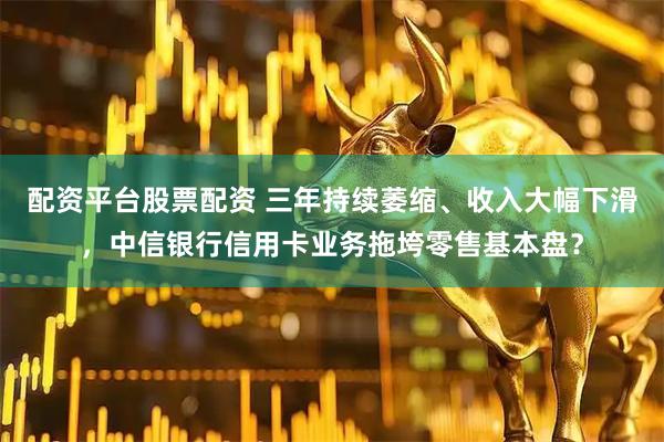 配资平台股票配资 三年持续萎缩、收入大幅下滑，中信银行信用卡业务拖垮零售基本盘？