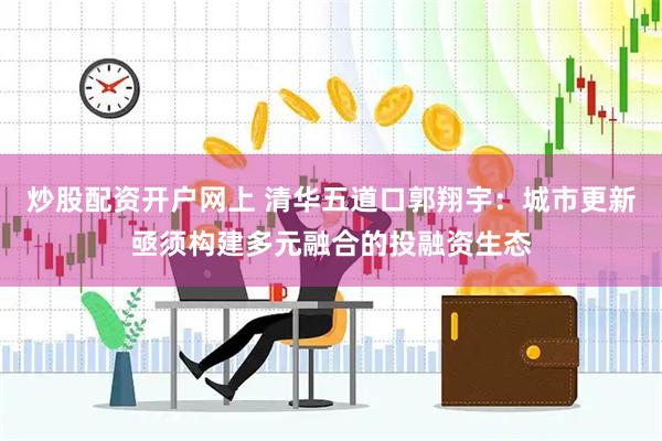 炒股配资开户网上 清华五道口郭翔宇：城市更新亟须构建多元融合的投融资生态