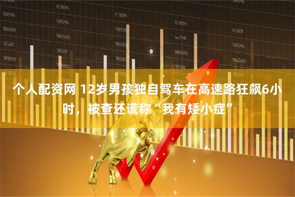 个人配资网 12岁男孩独自驾车在高速路狂飙6小时，被查还谎称“我有矮小症”