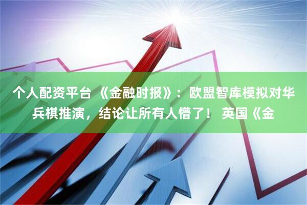 个人配资平台 《金融时报》：欧盟智库模拟对华兵棋推演，结论让所有人懵了！ 英国《金
