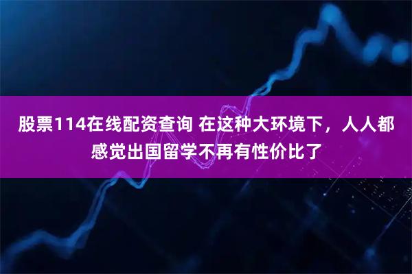股票114在线配资查询 在这种大环境下,人人都感觉出国留学不再有性价比了